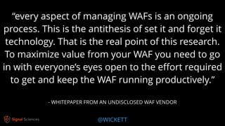 @WICKETT
“every aspect of managing WAFs is an ongoing
process. This is the antithesis of set it and forget it
technology. That is the real point of this research.
To maximize value from your WAF you need to go
in with everyone’s eyes open to the eﬀort required
to get and keep the WAF running productively.”
- WHITEPAPER FROM AN UNDISCLOSED WAF VENDOR
 
