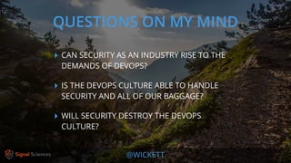 @WICKETT
‣ CAN SECURITY AS AN INDUSTRY RISE TO THE
DEMANDS OF DEVOPS?
‣ IS THE DEVOPS CULTURE ABLE TO HANDLE
SECURITY AND ALL OF OUR BAGGAGE?
‣ WILL SECURITY DESTROY THE DEVOPS
CULTURE?
QUESTIONS ON MY MIND
 