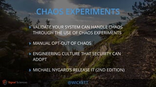 @WICKETT
‣ VALIDATE YOUR SYSTEM CAN HANDLE CHAOS
THROUGH THE USE OF CHAOS EXPERIMENTS
‣ MANUAL OPT-OUT OF CHAOS
‣ ENGINEERING CULTURE THAT SECURITY CAN
ADOPT
‣ MICHAEL NYGARD’S RELEASE IT (2ND EDITION)
CHAOS EXPERIMENTS
 