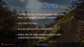 @WICKETT
‣ I AM BEING PEN TESTED ANYWAY, WHY NOT
FIND OUT WHAT THEY ARE FINDING?
‣ 24/7 PEN TESTING
‣ BUILDS DEVELOPER CONFIDENCE
‣ FINDS MIX OF LOW HANGING FRUIT AND
SOMETIMES MUCH MORE!
BUG BOUNTIES
 