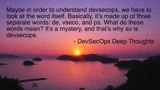 @WICKETT
Maybe in order to understand devsecops, we have to
look at the word itself. Basically, it’s made up of three
separate words: de, vseco, and ps. What do these
words mean? It’s a mystery, and that’s why so is
devsecops.
- DevSecOps Deep Thoughts
 