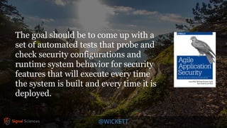 @WICKETT
The goal should be to come up with a
set of automated tests that probe and
check security configurations and
runtime system behavior for security
features that will execute every time
the system is built and every time it is
deployed.
 