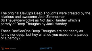 @WICKETT
The original DevOps Deep Thoughts were created by the
hilarious and awesome Josh Zimmerman
(@TheJewberwocky) as Not Jack Handey which is
parody of Deep Thoughts by Jack Handey.
These DevSecOps Deep Thoughts are not nearly as
funny nor deep, but hey what do you expect of a parody
of a parody?
 