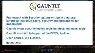 @WICKETT
Framework with Security testing written in a natural
language that developers, security and operations can
understand.
Gauntlt wraps security testing tools but does not install tools
Gauntlt was built to be part of the CI/CD pipeline
Open source, MIT License,
gauntlt.org
 