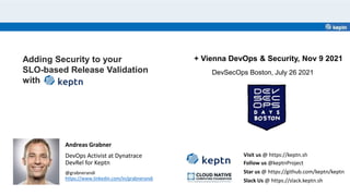 Adding Security to your
SLO-based Release Validation
with
Andreas Grabner
DevOps Activist at Dynatrace
DevRel for Keptn
@grabnerandi
https://www.linkedin.com/in/grabnerandi
Star us @ https://github.com/keptn/keptn
Follow us @keptnProject
Slack Us @ https://slack.keptn.sh
Visit us @ https://keptn.sh
DevSecOps Boston, July 26 2021
+ Vienna DevOps & Security, Nov 9 2021
 
