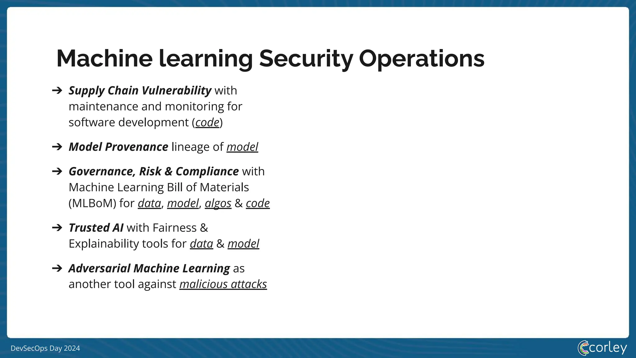 DevSecOps Day 2024
Machine learning Security Operations
➔ Supply Chain Vulnerability with
maintenance and monitoring for
software development (code)
➔ Model Provenance lineage of model
➔ Governance, Risk & Compliance with
Machine Learning Bill of Materials
(MLBoM) for data, model, algos & code
➔ Trusted AI with Fairness &
Explainability tools for data & model
➔ Adversarial Machine Learning as
another tool against malicious attacks
 