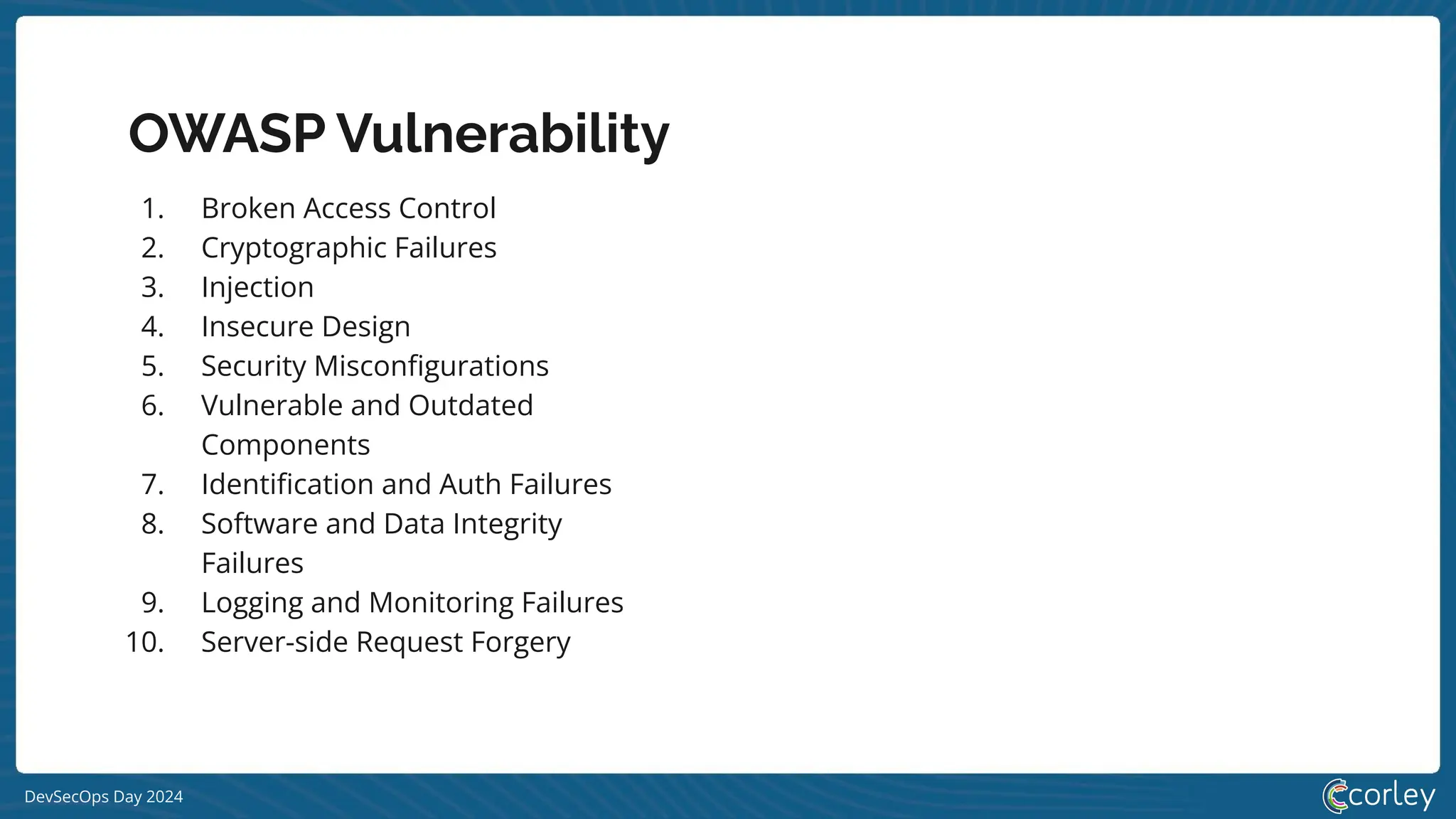 DevSecOps Day 2024
OWASP Vulnerability
1. Broken Access Control
2. Cryptographic Failures
3. Injection
4. Insecure Design
5. Security Misconﬁgurations
6. Vulnerable and Outdated
Components
7. Identiﬁcation and Auth Failures
8. Software and Data Integrity
Failures
9. Logging and Monitoring Failures
10. Server-side Request Forgery
 