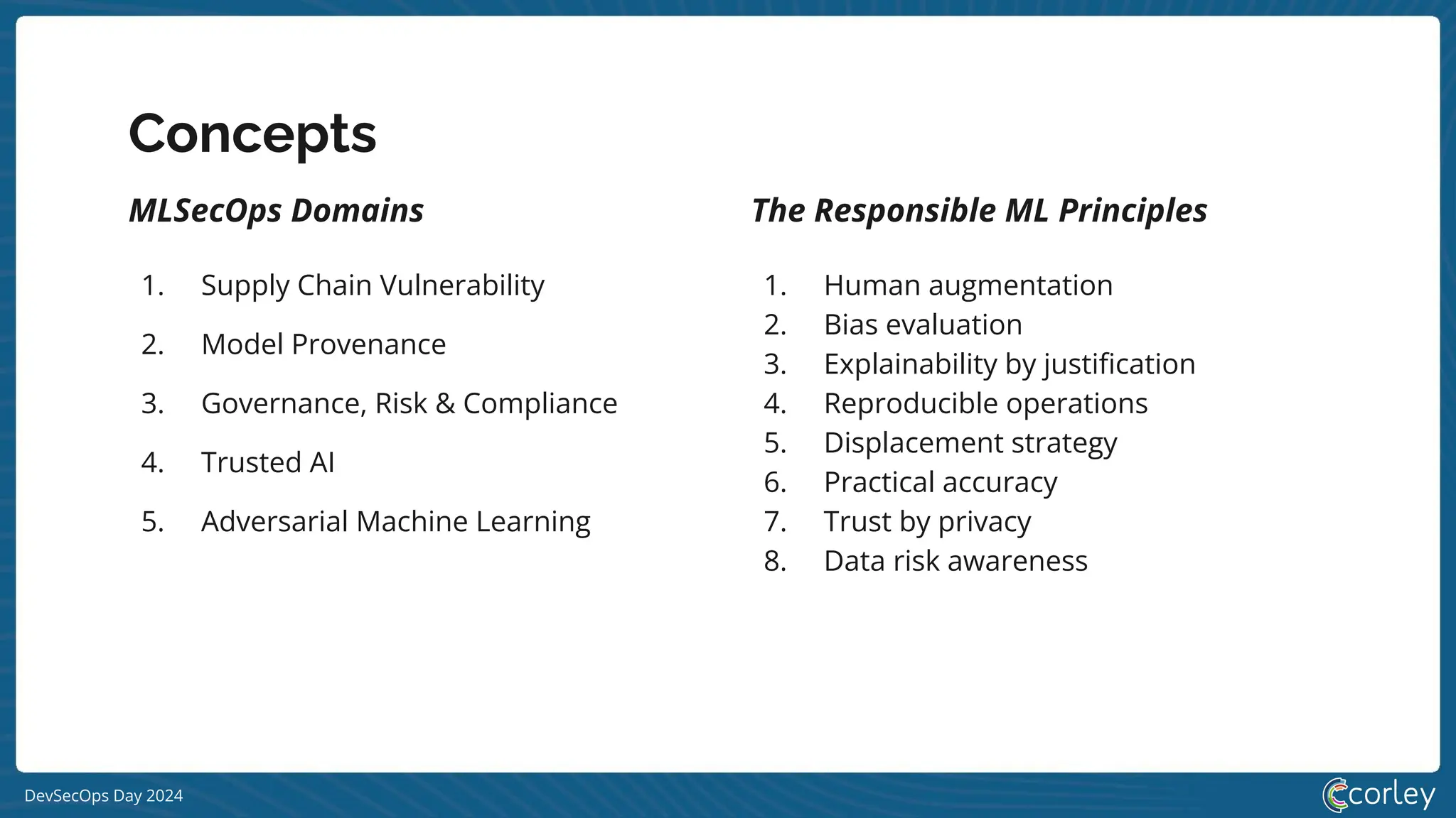 DevSecOps Day 2024
Concepts
MLSecOps Domains
1. Supply Chain Vulnerability
2. Model Provenance
3. Governance, Risk & Compliance
4. Trusted AI
5. Adversarial Machine Learning
The Responsible ML Principles
1. Human augmentation
2. Bias evaluation
3. Explainability by justiﬁcation
4. Reproducible operations
5. Displacement strategy
6. Practical accuracy
7. Trust by privacy
8. Data risk awareness
 