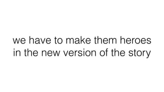 we have to make them heroes
in the new version of the story
 