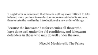 It ought to be remembered that there is nothing more difficult to take
in hand, more perilous to conduct, or more uncertain in its success,
than to take the lead in the introduction of a new order of things.
 
Because the innovator has for enemies all those who
have done well under the old conditions, and lukewarm
defenders in those who may do well under the new.
Niccolò Machiavelli, The Prince
 
