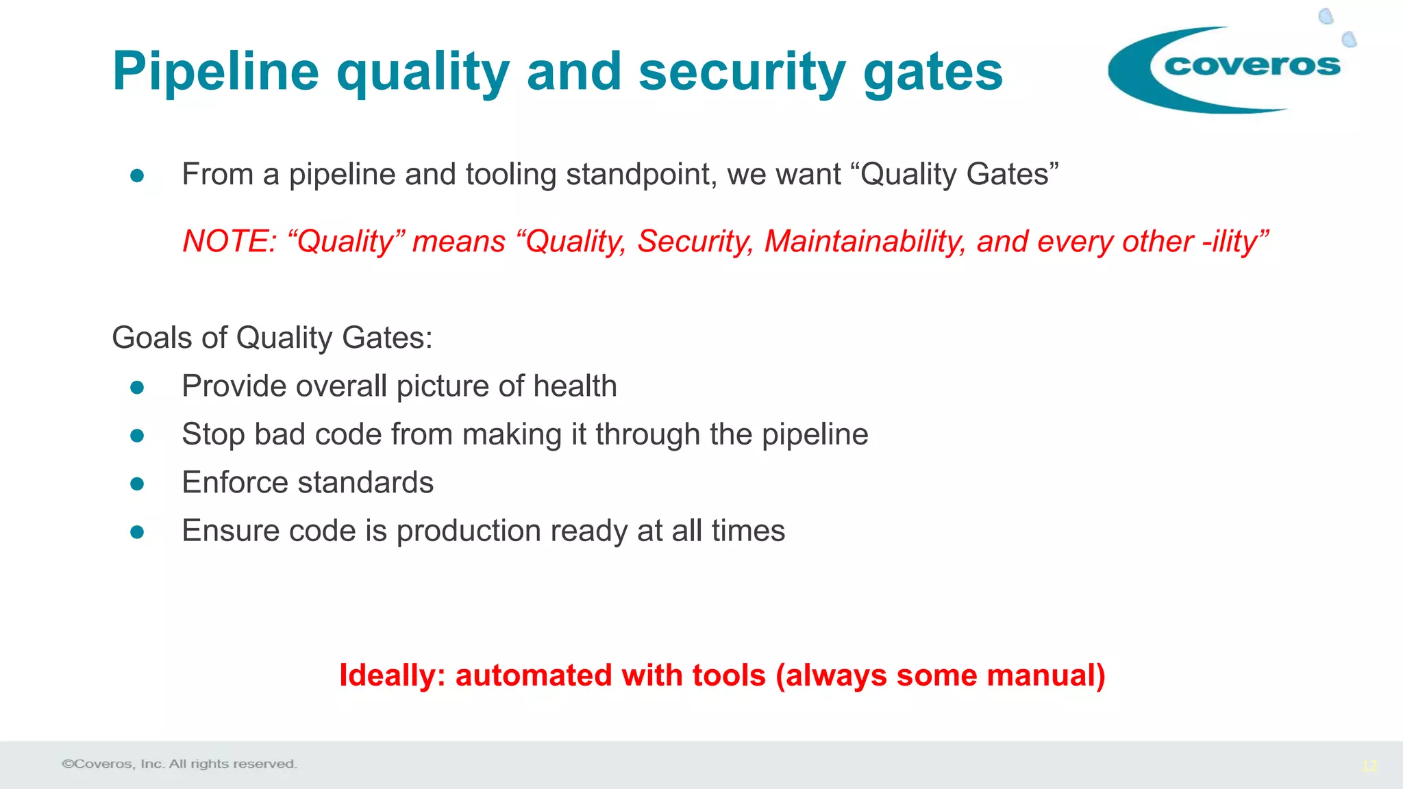 12
Pipeline quality and security gates
● From a pipeline and tooling standpoint, we want “Quality Gates”
NOTE: “Quality” means “Quality, Security, Maintainability, and every other -ility”
Goals of Quality Gates:
● Provide overall picture of health
● Stop bad code from making it through the pipeline
● Enforce standards
● Ensure code is production ready at all times
Ideally: automated with tools (always some manual)
 