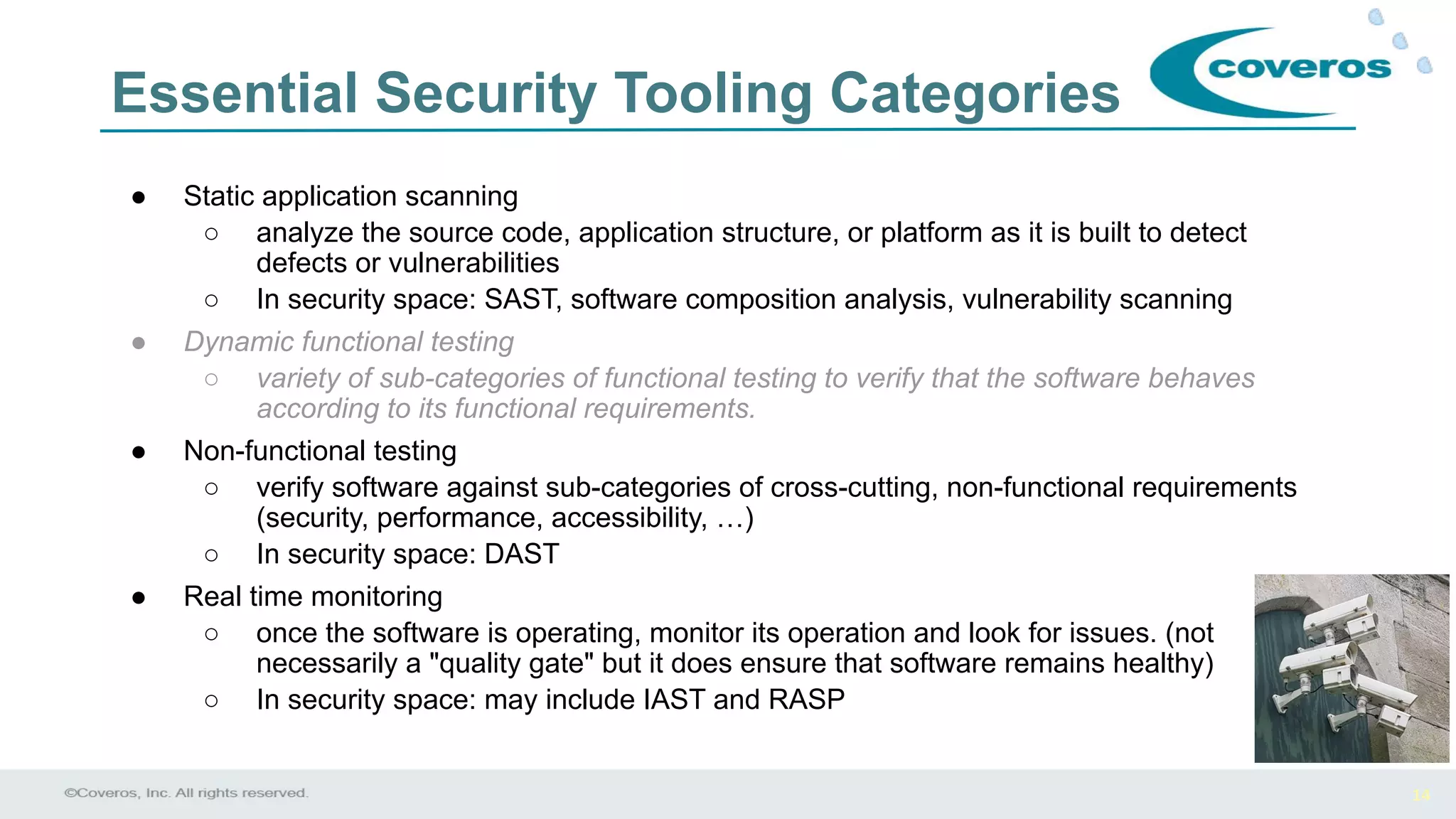 14
Essential Security Tooling Categories
● Static application scanning
○ analyze the source code, application structure, or platform as it is built to detect
defects or vulnerabilities
○ In security space: SAST, software composition analysis, vulnerability scanning
● Dynamic functional testing
○ variety of sub-categories of functional testing to verify that the software behaves
according to its functional requirements.
● Non-functional testing
○ verify software against sub-categories of cross-cutting, non-functional requirements
(security, performance, accessibility, …)
○ In security space: DAST
● Real time monitoring
○ once the software is operating, monitor its operation and look for issues. (not
necessarily a "quality gate" but it does ensure that software remains healthy)
○ In security space: may include IAST and RASP
 