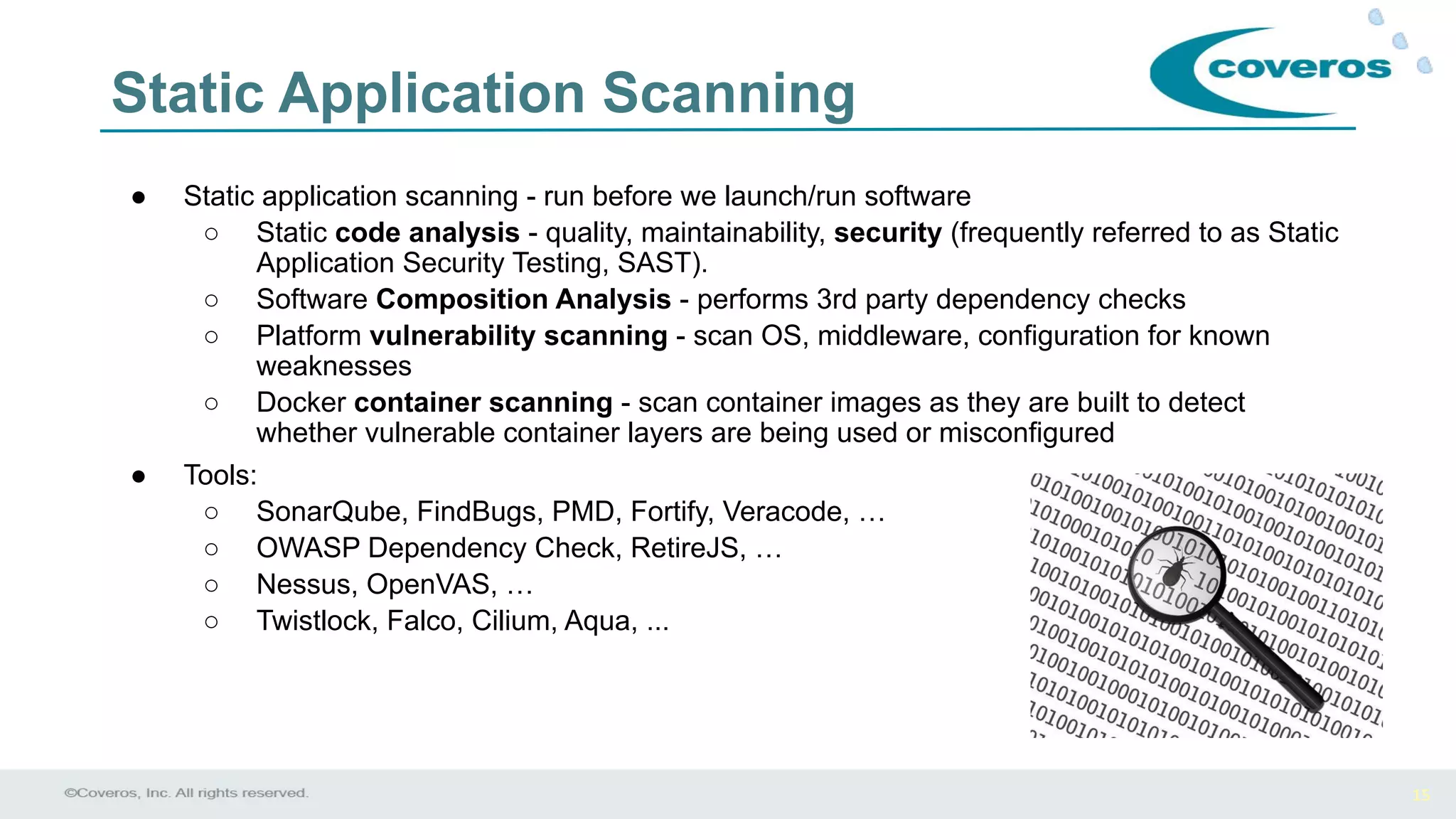 15
Static Application Scanning
● Static application scanning - run before we launch/run software
○ Static code analysis - quality, maintainability, security (frequently referred to as Static
Application Security Testing, SAST).
○ Software Composition Analysis - performs 3rd party dependency checks
○ Platform vulnerability scanning - scan OS, middleware, configuration for known
weaknesses
○ Docker container scanning - scan container images as they are built to detect
whether vulnerable container layers are being used or misconfigured
● Tools:
○ SonarQube, FindBugs, PMD, Fortify, Veracode, …
○ OWASP Dependency Check, RetireJS, …
○ Nessus, OpenVAS, …
○ Twistlock, Falco, Cilium, Aqua, ...
 