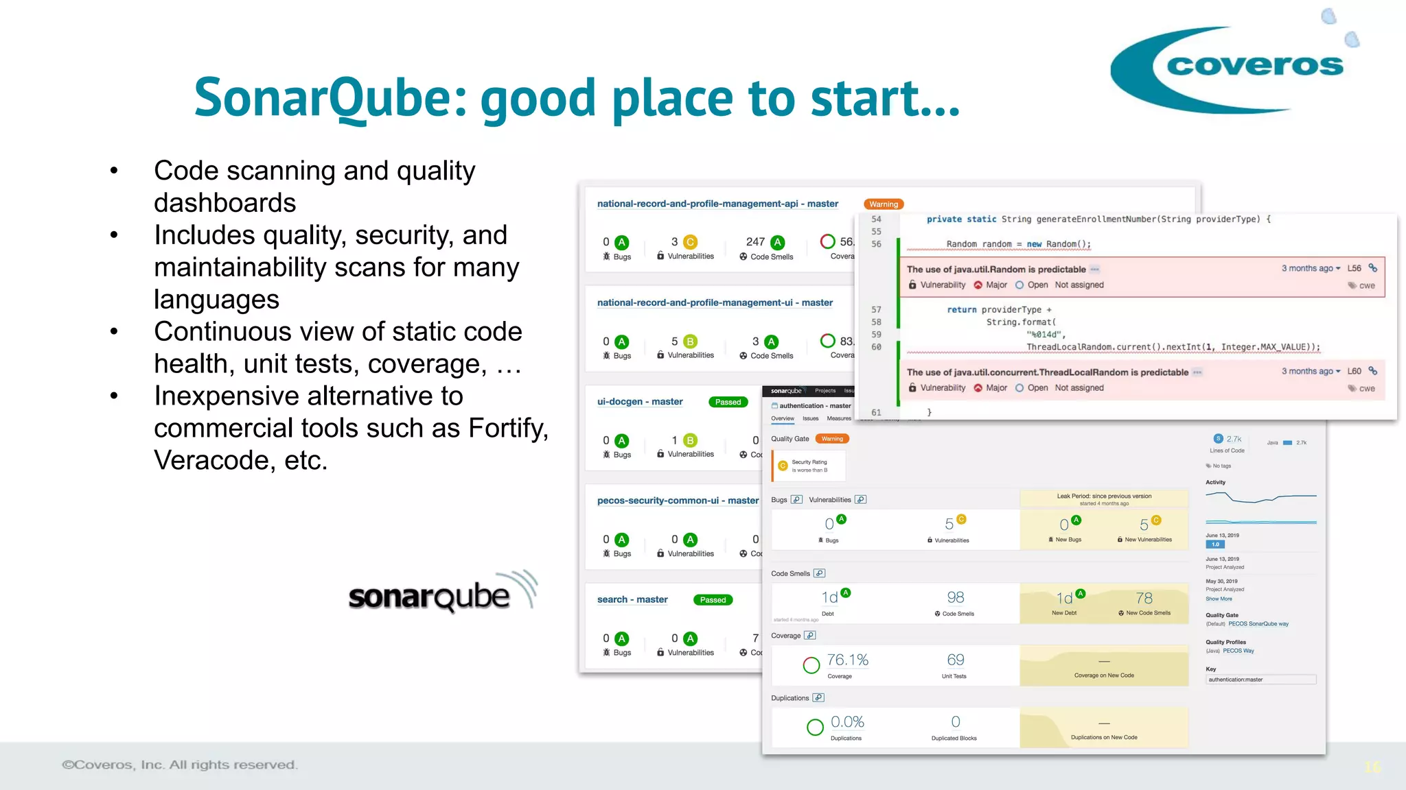 16
• Code scanning and quality
dashboards
• Includes quality, security, and
maintainability scans for many
languages
• Continuous view of static code
health, unit tests, coverage, …
• Inexpensive alternative to
commercial tools such as Fortify,
Veracode, etc.
SonarQube: good place to start...
 