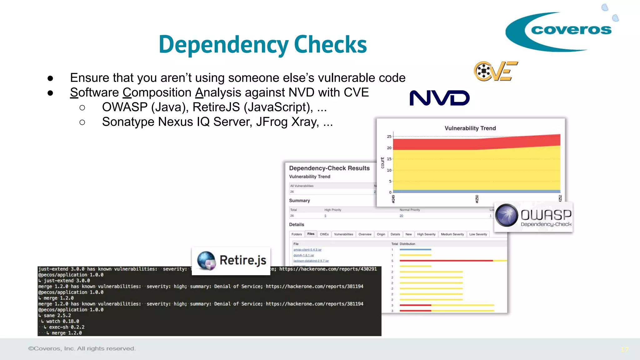 17
● Ensure that you aren’t using someone else’s vulnerable code
● Software Composition Analysis against NVD with CVE
○ OWASP (Java), RetireJS (JavaScript), ...
○ Sonatype Nexus IQ Server, JFrog Xray, ...
Dependency Checks
 
