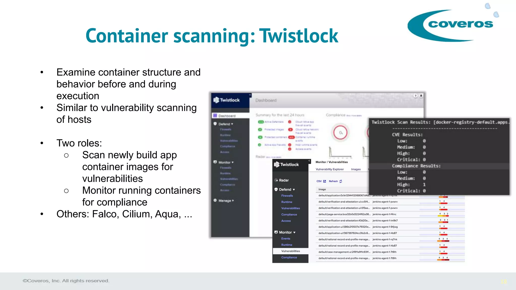 18
• Examine container structure and
behavior before and during
execution
• Similar to vulnerability scanning
of hosts
• Two roles:
○ Scan newly build app
container images for
vulnerabilities
○ Monitor running containers
for compliance
• Others: Falco, Cilium, Aqua, ...
Container scanning: Twistlock
 