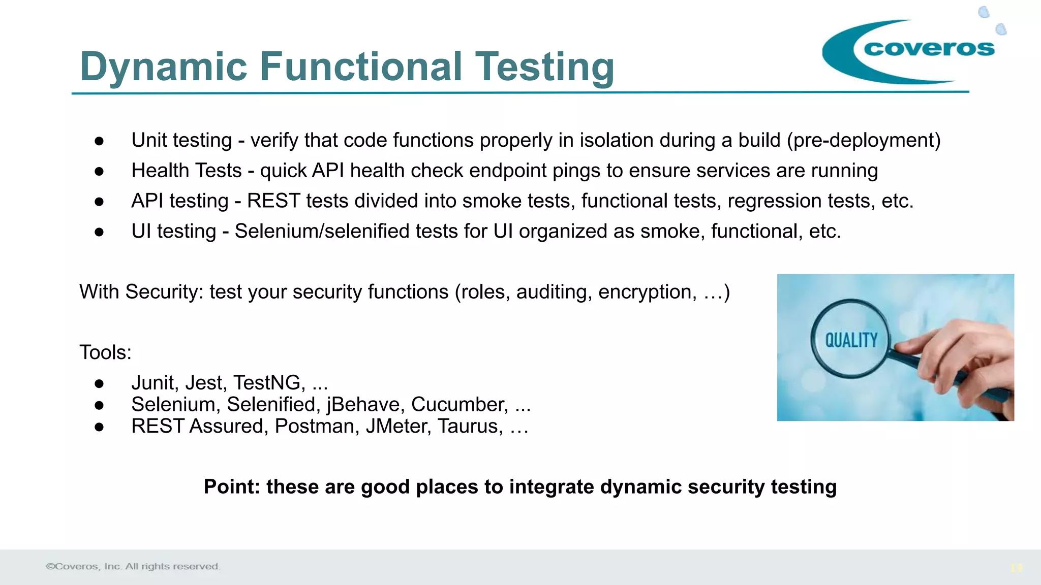 19
Dynamic Functional Testing
● Unit testing - verify that code functions properly in isolation during a build (pre-deployment)
● Health Tests - quick API health check endpoint pings to ensure services are running
● API testing - REST tests divided into smoke tests, functional tests, regression tests, etc.
● UI testing - Selenium/selenified tests for UI organized as smoke, functional, etc.
With Security: test your security functions (roles, auditing, encryption, …)
Tools:
● Junit, Jest, TestNG, ...
● Selenium, Selenified, jBehave, Cucumber, ...
● REST Assured, Postman, JMeter, Taurus, …
Point: these are good places to integrate dynamic security testing
 