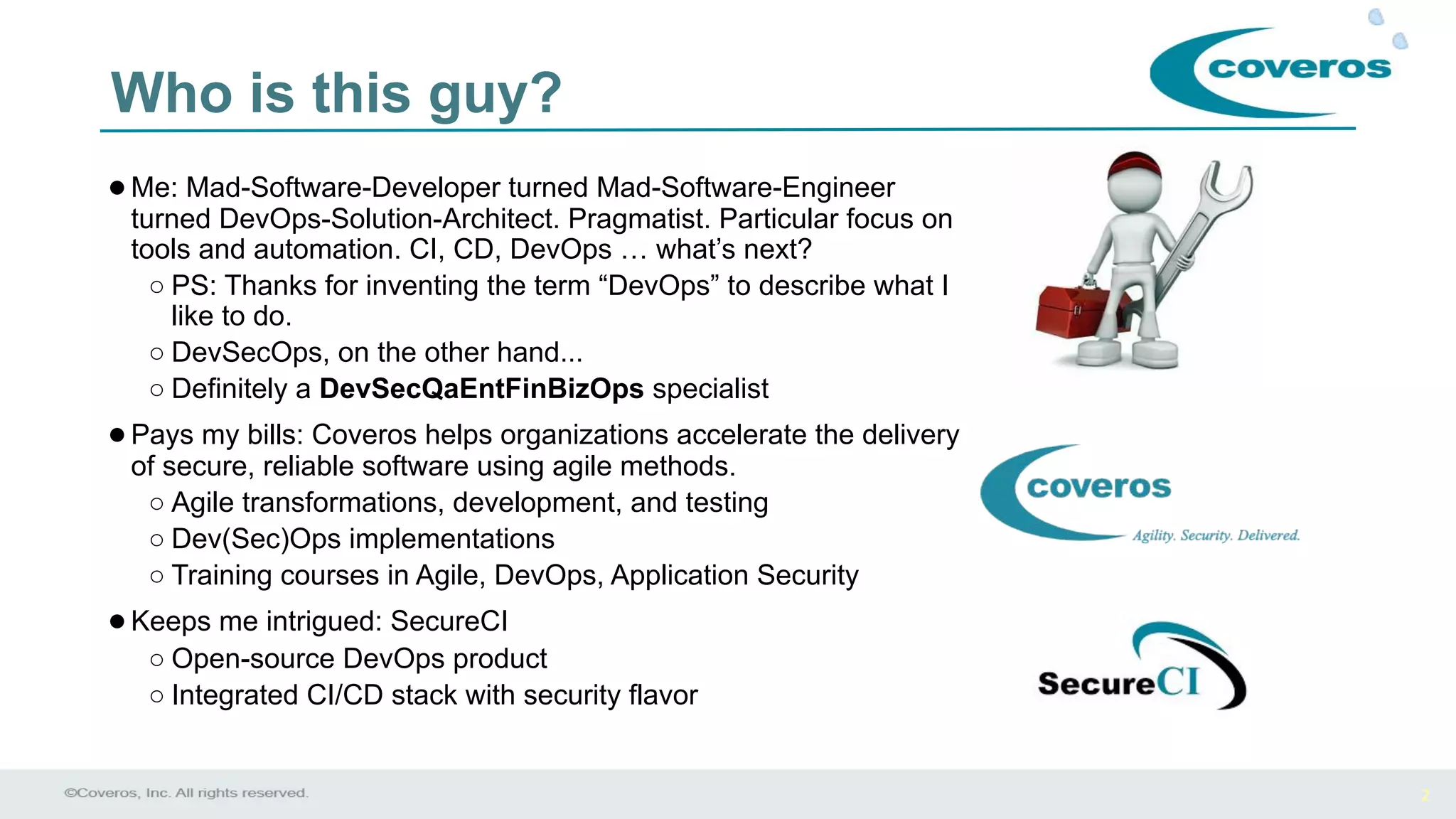 2
Who is this guy?
●Me: Mad-Software-Developer turned Mad-Software-Engineer
turned DevOps-Solution-Architect. Pragmatist. Particular focus on
tools and automation. CI, CD, DevOps … what’s next?
○ PS: Thanks for inventing the term “DevOps” to describe what I
like to do.
○ DevSecOps, on the other hand...
○ Definitely a DevSecQaEntFinBizOps specialist
●Pays my bills: Coveros helps organizations accelerate the delivery
of secure, reliable software using agile methods.
○ Agile transformations, development, and testing
○ Dev(Sec)Ops implementations
○ Training courses in Agile, DevOps, Application Security
●Keeps me intrigued: SecureCI
○ Open-source DevOps product
○ Integrated CI/CD stack with security flavor
 