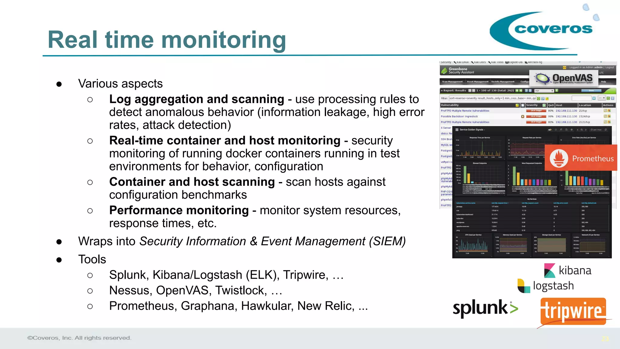 23
Real time monitoring
● Various aspects
○ Log aggregation and scanning - use processing rules to
detect anomalous behavior (information leakage, high error
rates, attack detection)
○ Real-time container and host monitoring - security
monitoring of running docker containers running in test
environments for behavior, configuration
○ Container and host scanning - scan hosts against
configuration benchmarks
○ Performance monitoring - monitor system resources,
response times, etc.
● Wraps into Security Information & Event Management (SIEM)
● Tools
○ Splunk, Kibana/Logstash (ELK), Tripwire, …
○ Nessus, OpenVAS, Twistlock, …
○ Prometheus, Graphana, Hawkular, New Relic, ...
 