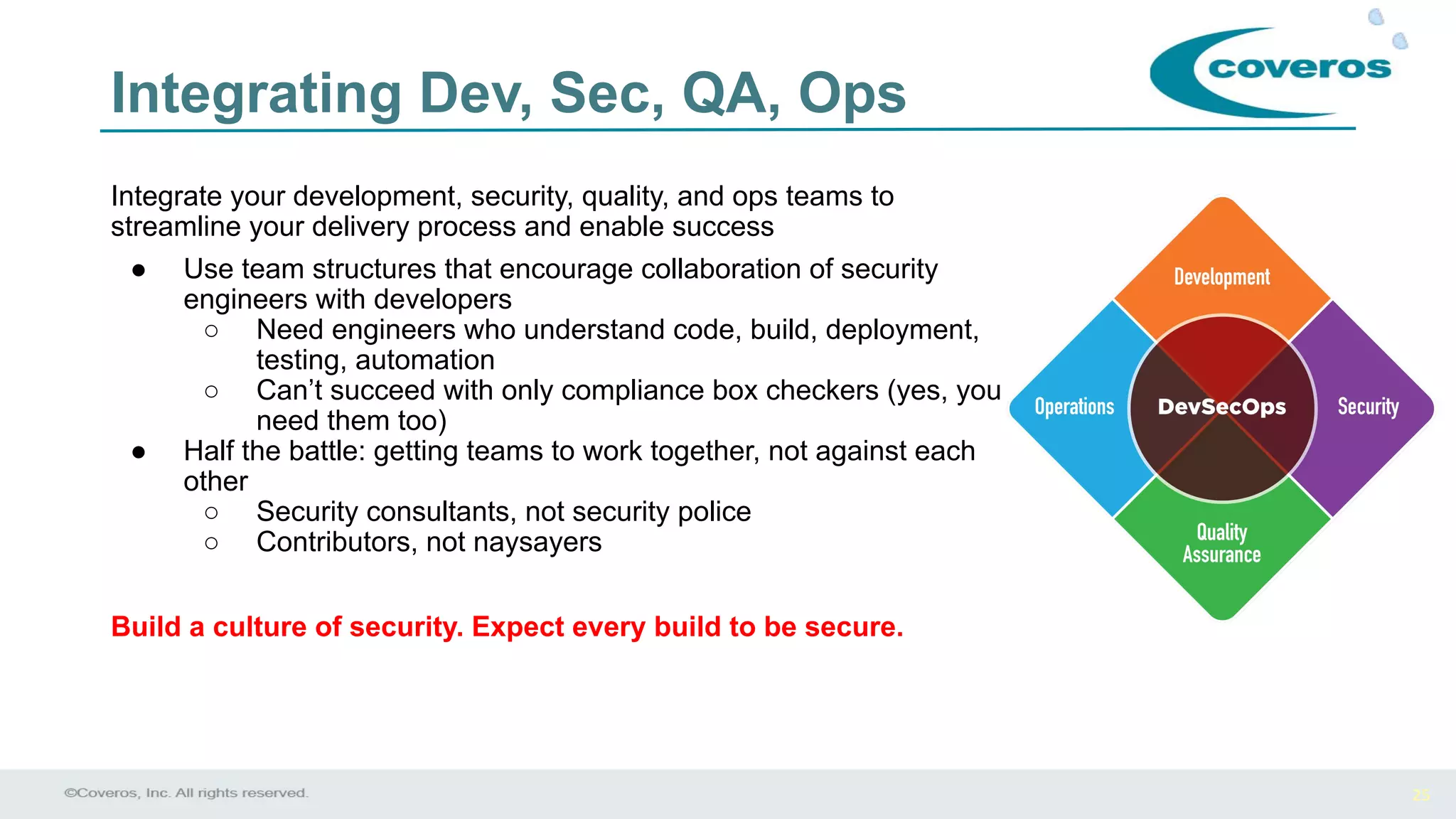 25
Integrate your development, security, quality, and ops teams to
streamline your delivery process and enable success
● Use team structures that encourage collaboration of security
engineers with developers
○ Need engineers who understand code, build, deployment,
testing, automation
○ Can’t succeed with only compliance box checkers (yes, you
need them too)
● Half the battle: getting teams to work together, not against each
other
○ Security consultants, not security police
○ Contributors, not naysayers
Build a culture of security. Expect every build to be secure.
Integrating Dev, Sec, QA, Ops
 
