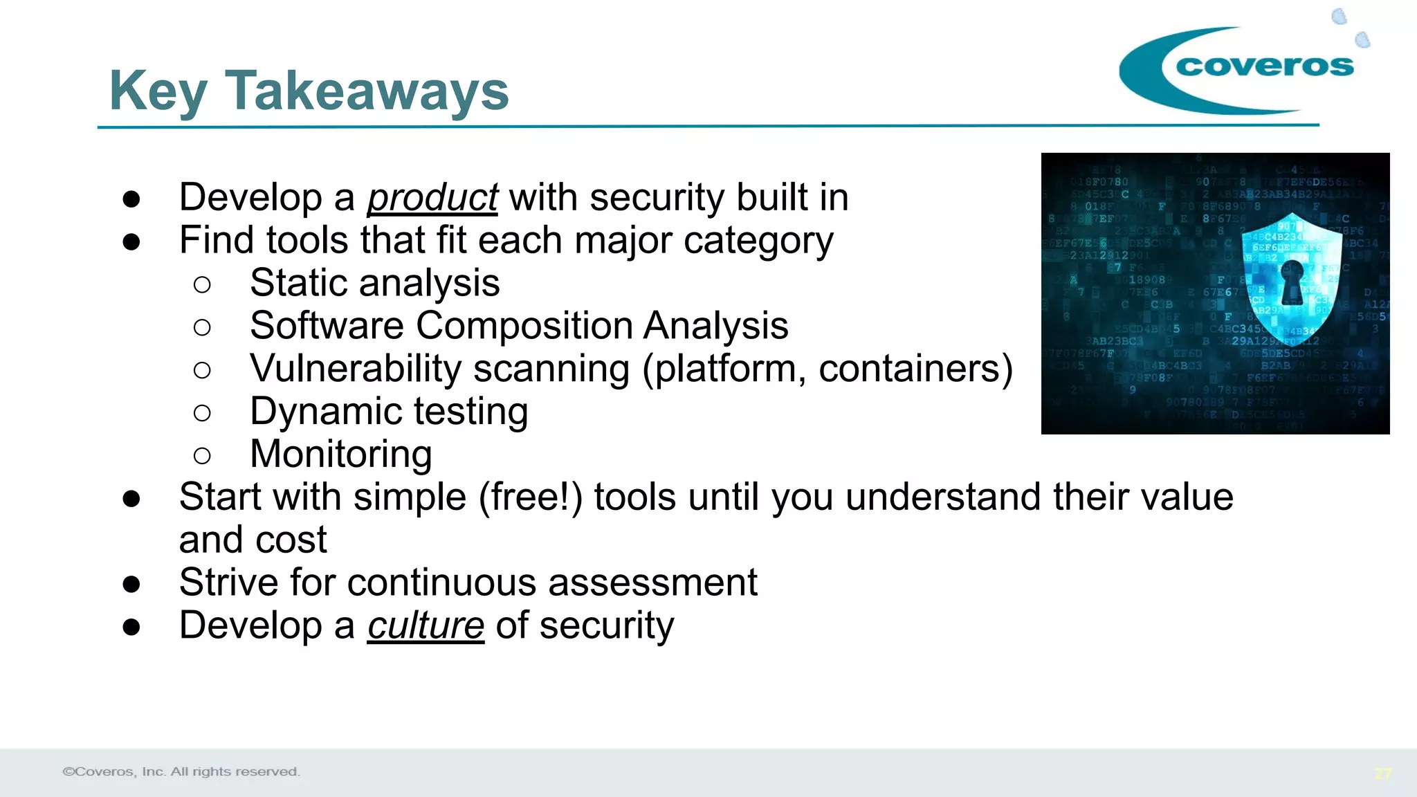 27
Key Takeaways
● Develop a product with security built in
● Find tools that fit each major category
○ Static analysis
○ Software Composition Analysis
○ Vulnerability scanning (platform, containers)
○ Dynamic testing
○ Monitoring
● Start with simple (free!) tools until you understand their value
and cost
● Strive for continuous assessment
● Develop a culture of security
 