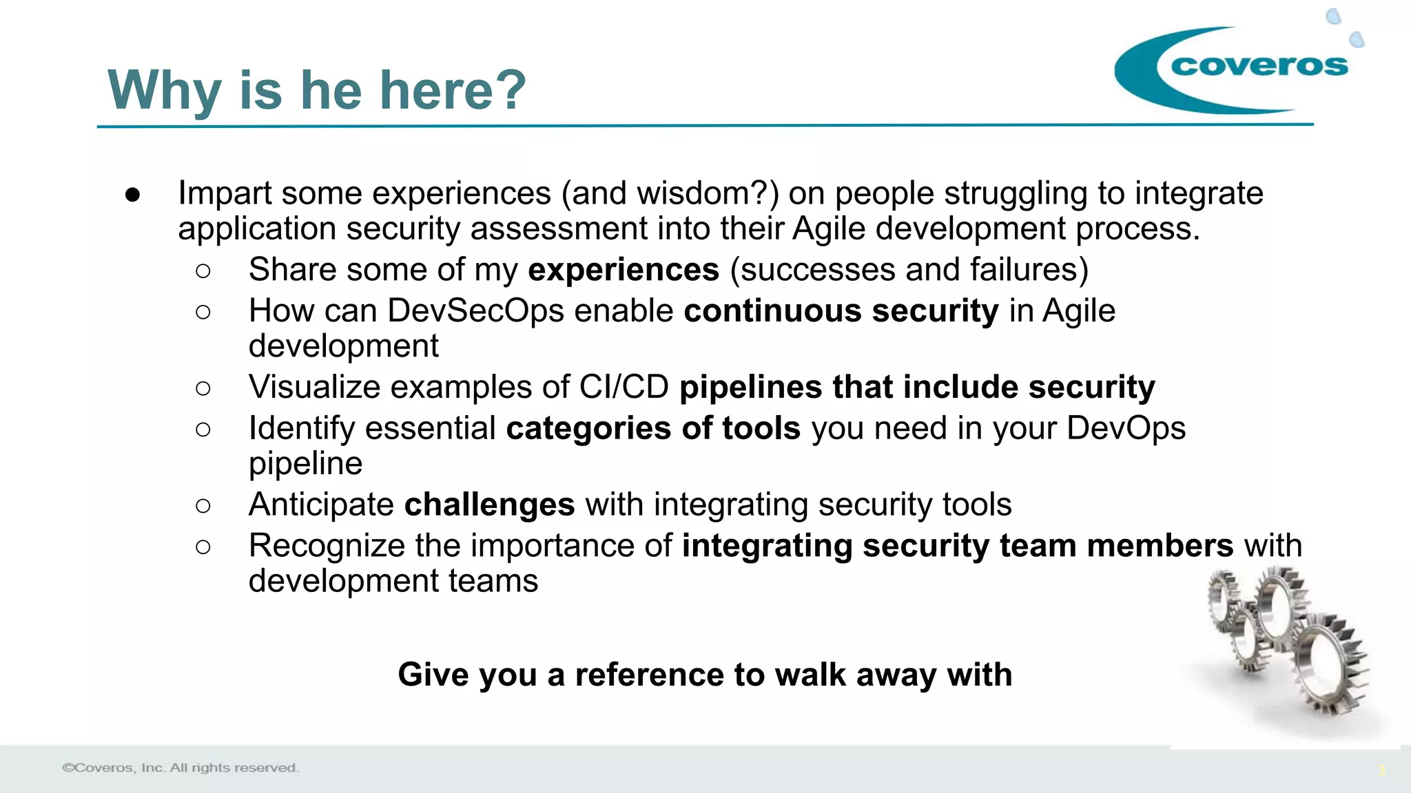 3
Why is he here?
● Impart some experiences (and wisdom?) on people struggling to integrate
application security assessment into their Agile development process.
○ Share some of my experiences (successes and failures)
○ How can DevSecOps enable continuous security in Agile
development
○ Visualize examples of CI/CD pipelines that include security
○ Identify essential categories of tools you need in your DevOps
pipeline
○ Anticipate challenges with integrating security tools
○ Recognize the importance of integrating security team members with
development teams
Give you a reference to walk away with
 