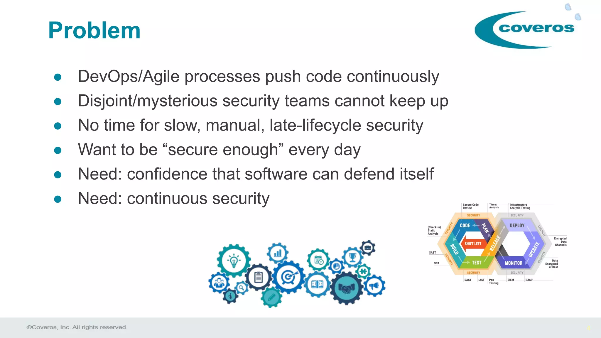 4
● DevOps/Agile processes push code continuously
● Disjoint/mysterious security teams cannot keep up
● No time for slow, manual, late-lifecycle security
● Want to be “secure enough” every day
● Need: confidence that software can defend itself
● Need: continuous security
Problem
 