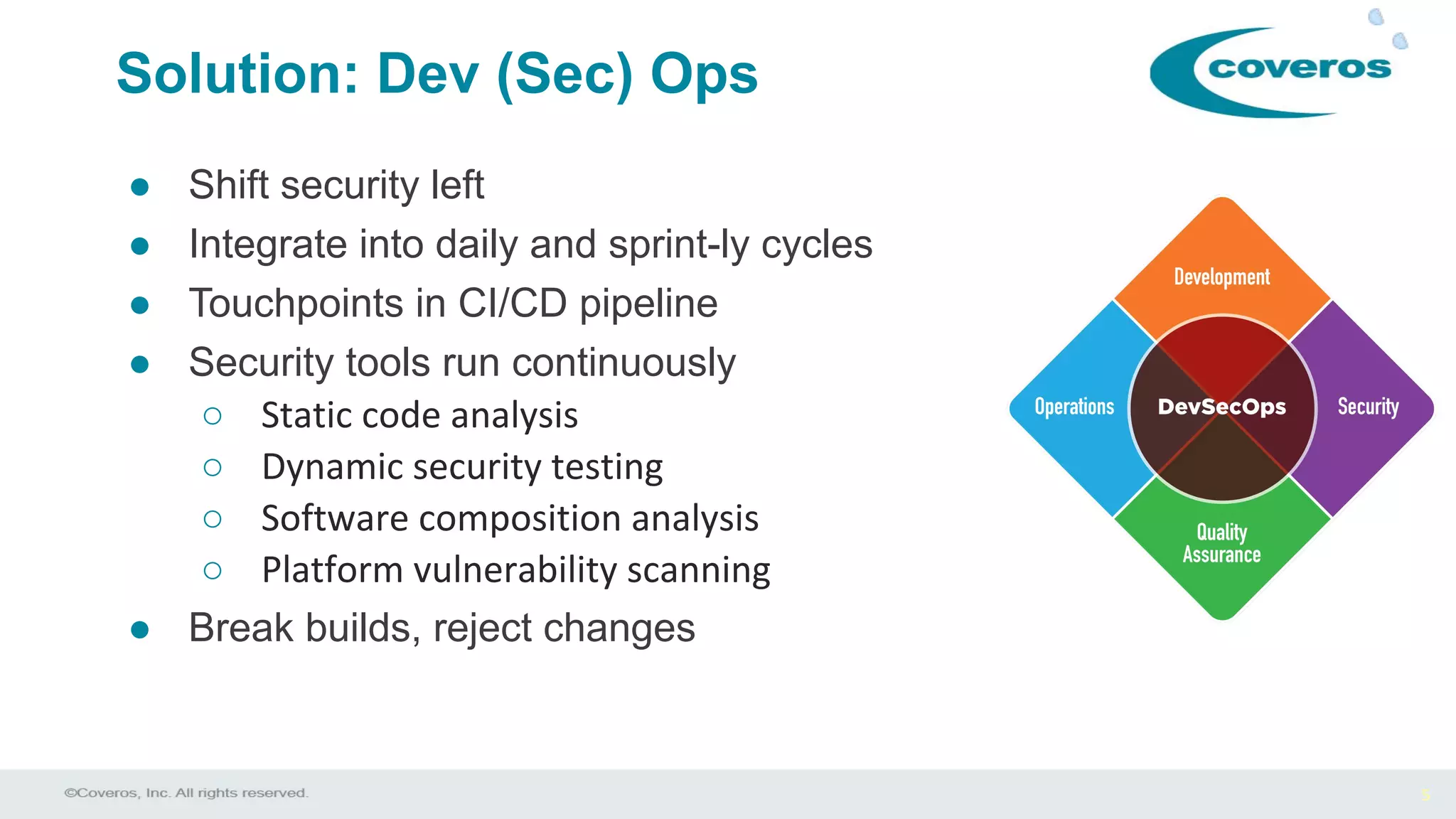 5
● Shift security left
● Integrate into daily and sprint-ly cycles
● Touchpoints in CI/CD pipeline
● Security tools run continuously
○ Static code analysis
○ Dynamic security testing
○ Software composition analysis
○ Platform vulnerability scanning
● Break builds, reject changes
Solution: Dev (Sec) Ops
 
