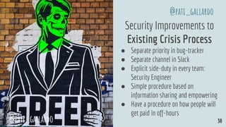 Security Improvements to
Existing Crisis Process
● Separate priority in bug-tracker
● Separate channel in Slack
● Explicit side-duty in every team:
Security Engineer
● Simple procedure based on
information sharing and empowering
● Have a procedure on how people will
get paid in off-hours
@pati_gallardo 38
@pati_gallardo
 