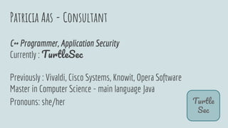 Patricia Aas - Consultant
T
S
C++ Programmer, Application Security
Currently : T S
Previously : Vivaldi, Cisco Systems, Knowit, Opera Software
Master in Computer Science - main language Java
Pronouns: she/her
 