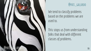 We tend to classify problems
based on the problems we are
used to.
This stops us from understanding
folks that deal with different
classes of problems.
@pati_gallardo 55
@pati_gallardo
 