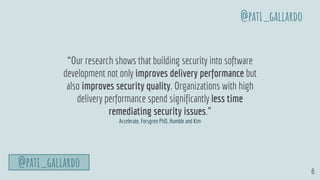 6
“Our research shows that building security into software
development not only improves delivery performance but
also improves security quality. Organizations with high
delivery performance spend significantly less time
remediating security issues.”
Accelerate, Forsgren PhD, Humble and Kim
@pati_gallardo
@pati_gallardo
 
