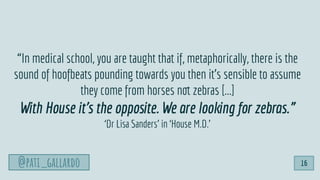 @pati_gallardo
“In medical school, you are taught that if, metaphorically, there is the
sound of hoofbeats pounding towards you then it’s sensible to assume
they come from horses not zebras [...]
With House it’s the opposite. We are looking for zebras.”
‘Dr Lisa Sanders’ in ‘House M.D.’
@pati_gallardo 16
 