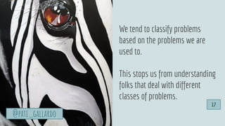 We tend to classify problems
based on the problems we are
used to.
This stops us from understanding
folks that deal with different
classes of problems.
@pati_gallardo
17
 