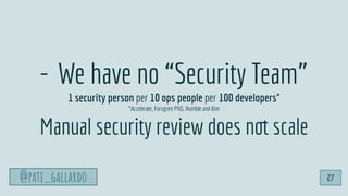 @pati_gallardo
- We have no “Security Team”
1 security person per 10 ops people per 100 developers*
*Accelerate, Forsgren PhD, Humble and Kim
Manual security review does not scale
@pati_gallardo 27
 