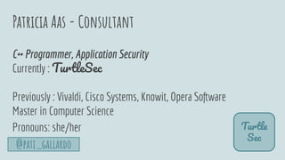 Patricia Aas - Consultant
Turtle
Sec
C++ Programmer, Application Security
Currently : TurtleSec
Previously : Vivaldi, Cisco Systems, Knowit, Opera Software
Master in Computer Science
Pronouns: she/her
@pati_gallardo
 