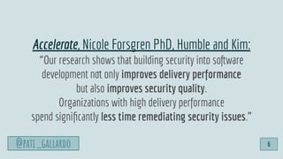 @pati_gallardo
Accelerate, Nicole Forsgren PhD, Humble and Kim:
“Our research shows that building security into software
development not only improves delivery performance
but also improves security quality.
Organizations with high delivery performance
spend signiﬁcantly less time remediating security issues.”
@pati_gallardo 6
 