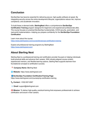 Conclusion
DevSecOps has become essential for delivering secure, high-quality software at speed. By
integrating security across the entire development lifecycle, organizations reduce risk, improve
compliance, and accelerate innovation.
To build these in-demand skills, SterlingNext offers a comprehensive DevSecOps
Certification Training program designed for beginners and experienced professionals alike.
The course focuses on practical DevSecOps fundamentals, CI/CD security, automation, and
real-world implementation—helping you prepare confidently for the DevSecOps Foundation
Certification.
Learn more about the course:​
https://www.sterlingnext.com/course/devsecops-certification-training
Explore all professional training programs by SterlingNext:​
https://www.sterlingnext.com/
About Sterling Next
Sterling Next is a professional training and certification provider focused on helping individuals
build practical skills and advance their careers. With industry-aligned course content,
experienced mentors, and flexible learning options, Sterling Next supports learners from
foundational concepts to certification success.
📍Company Name: Sterling Next
🌐Website: https://www.sterlingnext.com
📘DevSecOps Foundation CertificationTraining Page:
https://www.sterlingnext.com/course/pmp-certification-training
📞Contact: +1832-957-9587
📧Email: support@sterlingnext.com
🎯Mission: To deliver high-quality, practical training that empowers professionals to achieve
certification and excel in their careers.
 