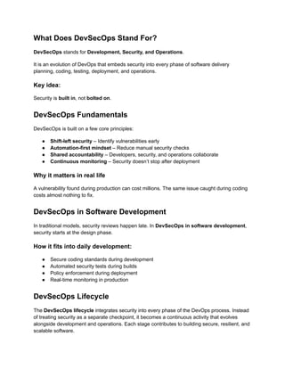 What Does DevSecOps Stand For?
DevSecOps stands for Development, Security, and Operations.
It is an evolution of DevOps that embeds security into every phase of software delivery
planning, coding, testing, deployment, and operations.
Key idea:
Security is built in, not bolted on.
DevSecOps Fundamentals
DevSecOps is built on a few core principles:
●​ Shift-left security – Identify vulnerabilities early
●​ Automation-first mindset – Reduce manual security checks
●​ Shared accountability – Developers, security, and operations collaborate
●​ Continuous monitoring – Security doesn’t stop after deployment
Why it matters in real life
A vulnerability found during production can cost millions. The same issue caught during coding
costs almost nothing to fix.
DevSecOps in Software Development
In traditional models, security reviews happen late. In DevSecOps in software development,
security starts at the design phase.
How it fits into daily development:
●​ Secure coding standards during development
●​ Automated security tests during builds
●​ Policy enforcement during deployment
●​ Real-time monitoring in production
DevSecOps Lifecycle
The DevSecOps lifecycle integrates security into every phase of the DevOps process. Instead
of treating security as a separate checkpoint, it becomes a continuous activity that evolves
alongside development and operations. Each stage contributes to building secure, resilient, and
scalable software.
 