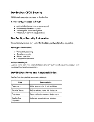 DevSecOps CI/CD Security
CI/CD pipelines are the backbone of DevSecOps.
Key security practices in CI/CD:
●​ Automated code scanning on every commit
●​ Dependency checks during build
●​ Security gates before deployment
●​ Infrastructure-as-Code (IaC) validation
DevSecOps Security Automation
Manual security reviews don’t scale. DevSecOps security automation solves this.
What gets automated:
●​ Vulnerability scanning
●​ Compliance checks
●​ Secrets detection
●​ Configuration validation
Real-world example:​
A cloud-native team runs automated scans on every pull request, preventing insecure code
merges without slowing developers.
DevSecOps Roles and Responsibilities
DevSecOps changes how teams work together.
Role Responsibility
Developers Write secure code, fix vulnerabilities
Security Teams Define policies, guide risk decisions
Operations Secure infrastructure and deployments
DevSecOps
Engineers
Automate security across pipelines
 