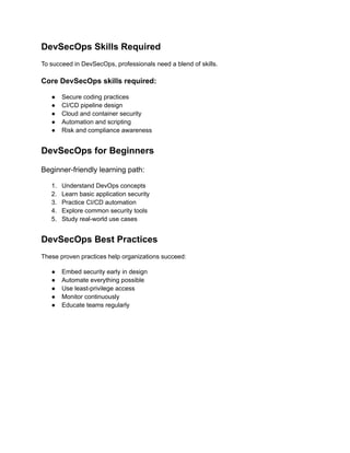 DevSecOps Skills Required
To succeed in DevSecOps, professionals need a blend of skills.
Core DevSecOps skills required:
●​ Secure coding practices
●​ CI/CD pipeline design
●​ Cloud and container security
●​ Automation and scripting
●​ Risk and compliance awareness
DevSecOps for Beginners
Beginner-friendly learning path:
1.​ Understand DevOps concepts
2.​ Learn basic application security
3.​ Practice CI/CD automation
4.​ Explore common security tools
5.​ Study real-world use cases
DevSecOps Best Practices
These proven practices help organizations succeed:
●​ Embed security early in design
●​ Automate everything possible
●​ Use least-privilege access
●​ Monitor continuously
●​ Educate teams regularly
 