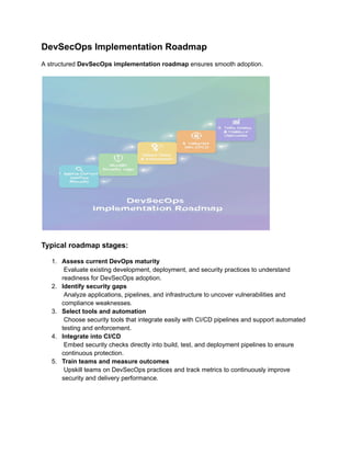DevSecOps Implementation Roadmap
A structured DevSecOps implementation roadmap ensures smooth adoption.
Typical roadmap stages:
1.​ Assess current DevOps maturity​
Evaluate existing development, deployment, and security practices to understand
readiness for DevSecOps adoption.
2.​ Identify security gaps​
Analyze applications, pipelines, and infrastructure to uncover vulnerabilities and
compliance weaknesses.
3.​ Select tools and automation​
Choose security tools that integrate easily with CI/CD pipelines and support automated
testing and enforcement.
4.​ Integrate into CI/CD​
Embed security checks directly into build, test, and deployment pipelines to ensure
continuous protection.
5.​ Train teams and measure outcomes​
Upskill teams on DevSecOps practices and track metrics to continuously improve
security and delivery performance.
 