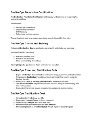 DevSecOps Foundation Certification
The DevSecOps Foundation Certification validates your understanding of core principles,
tools, and workflows.
What it covers:
●​ DevSecOps fundamentals
●​ Lifecycle and automation
●​ CI/CD security
●​ Roles, tools, and best practices
This certification is ideal for professionals entering security-focused DevOps roles.
DevSecOps Course and Training
A structured DevSecOps Course accelerates learning with guided labs and examples.
Benefits of DevSecOps training:
●​ Practical, job-ready skills
●​ Hands-on tool exposure
●​ Clear understanding of workflows
Training bridges the gap between theory and real-world execution.
DevSecOps Exam and Certification Path
●​ Begins with DevOps fundamentals to understand CI/CD, automation, and collaboration
●​ Progresses to DevSecOps Foundation, focusing on integrating security across the
DevOps lifecycle
●​ Advances to cloud or security certifications for deeper specialization
●​ The DevSecOps exam emphasizes concepts, practices, lifecycle understanding, and
real-world use cases
●​ Coding depth is minimal; focus is on applied knowledge and decision-making
DevSecOps Certification Cost
●​ Varies based on the training provider
●​ Depends on the exam format (online or classroom)
●​ Influenced by the region and certification body
●​ Most foundation-level certifications are cost-effective
●​ Offers strong return on investment (ROI) through improved career prospects
 