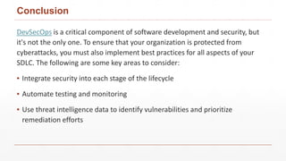 Conclusion
DevSecOps is a critical component of software development and security, but
it's not the only one. To ensure that your organization is protected from
cyberattacks, you must also implement best practices for all aspects of your
SDLC. The following are some key areas to consider:
▪ Integrate security into each stage of the lifecycle
▪ Automate testing and monitoring
▪ Use threat intelligence data to identify vulnerabilities and prioritize
remediation efforts
 