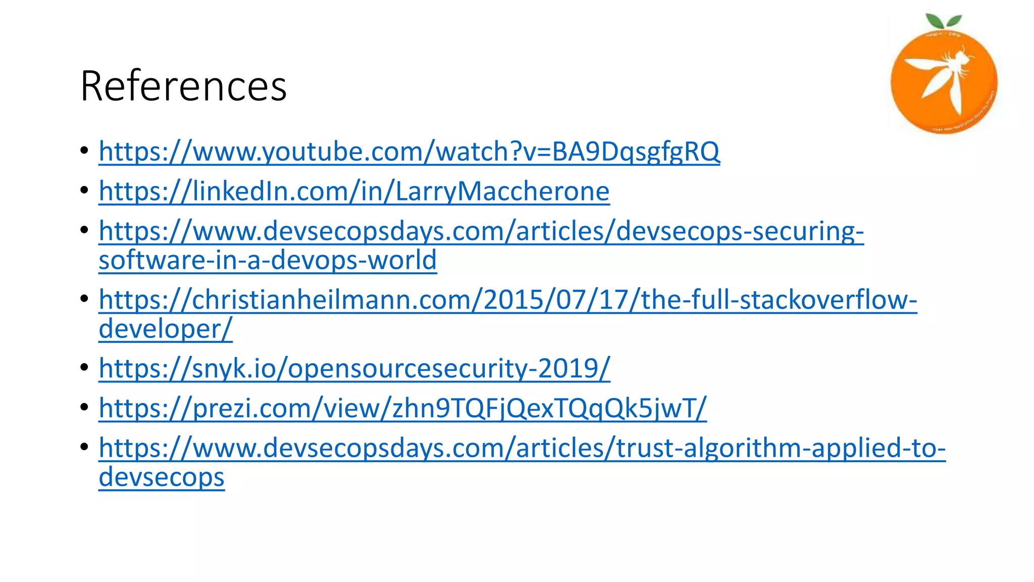 References
• https://www.youtube.com/watch?v=BA9DqsgfgRQ
• https://linkedIn.com/in/LarryMaccherone
• https://www.devsecopsdays.com/articles/devsecops-securing-
software-in-a-devops-world
• https://christianheilmann.com/2015/07/17/the-full-stackoverflow-
developer/
• https://snyk.io/opensourcesecurity-2019/
• https://prezi.com/view/zhn9TQFjQexTQqQk5jwT/
• https://www.devsecopsdays.com/articles/trust-algorithm-applied-to-
devsecops
 