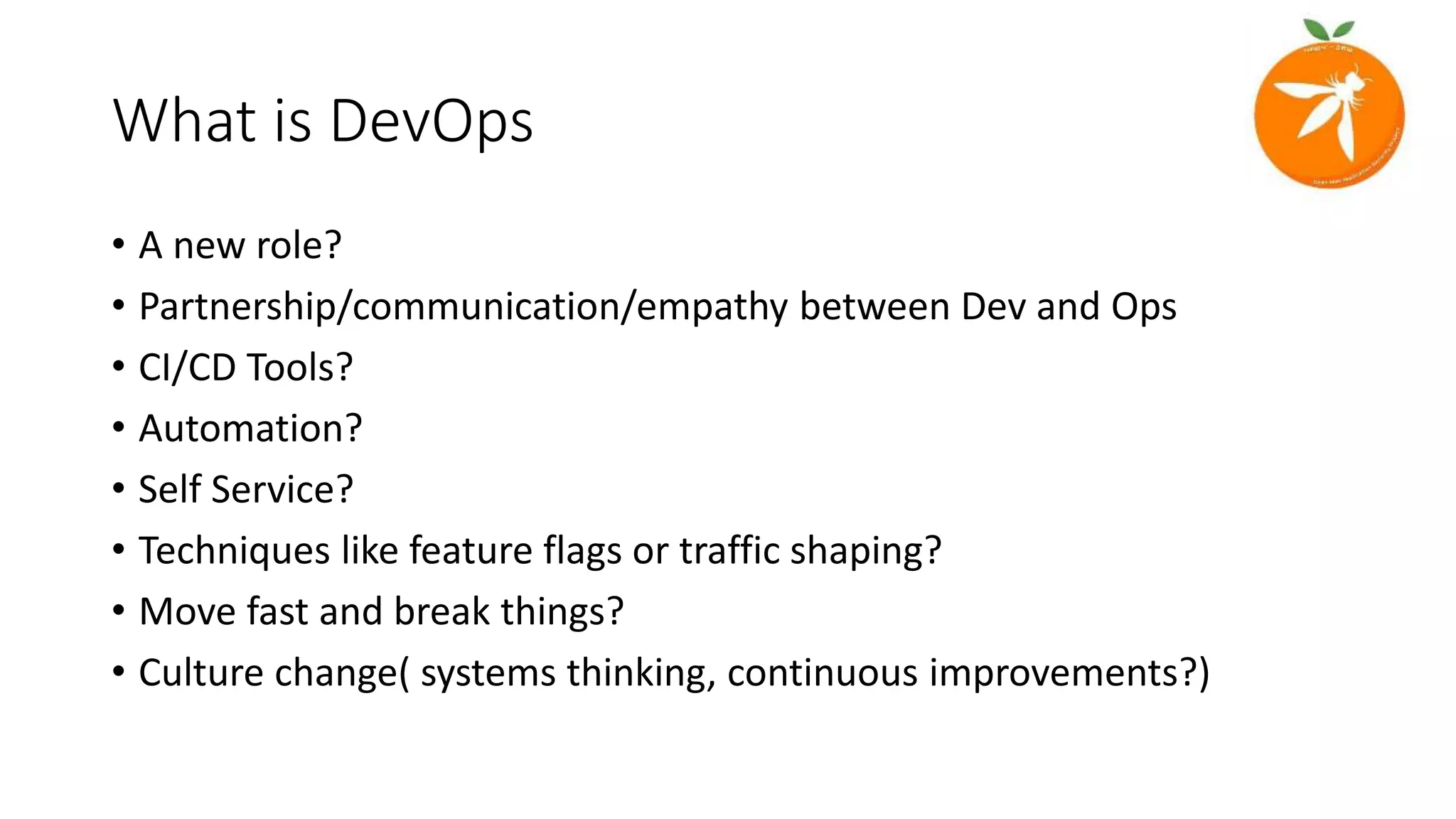 What is DevOps
• A new role?
• Partnership/communication/empathy between Dev and Ops
• CI/CD Tools?
• Automation?
• Self Service?
• Techniques like feature flags or traffic shaping?
• Move fast and break things?
• Culture change( systems thinking, continuous improvements?)
 