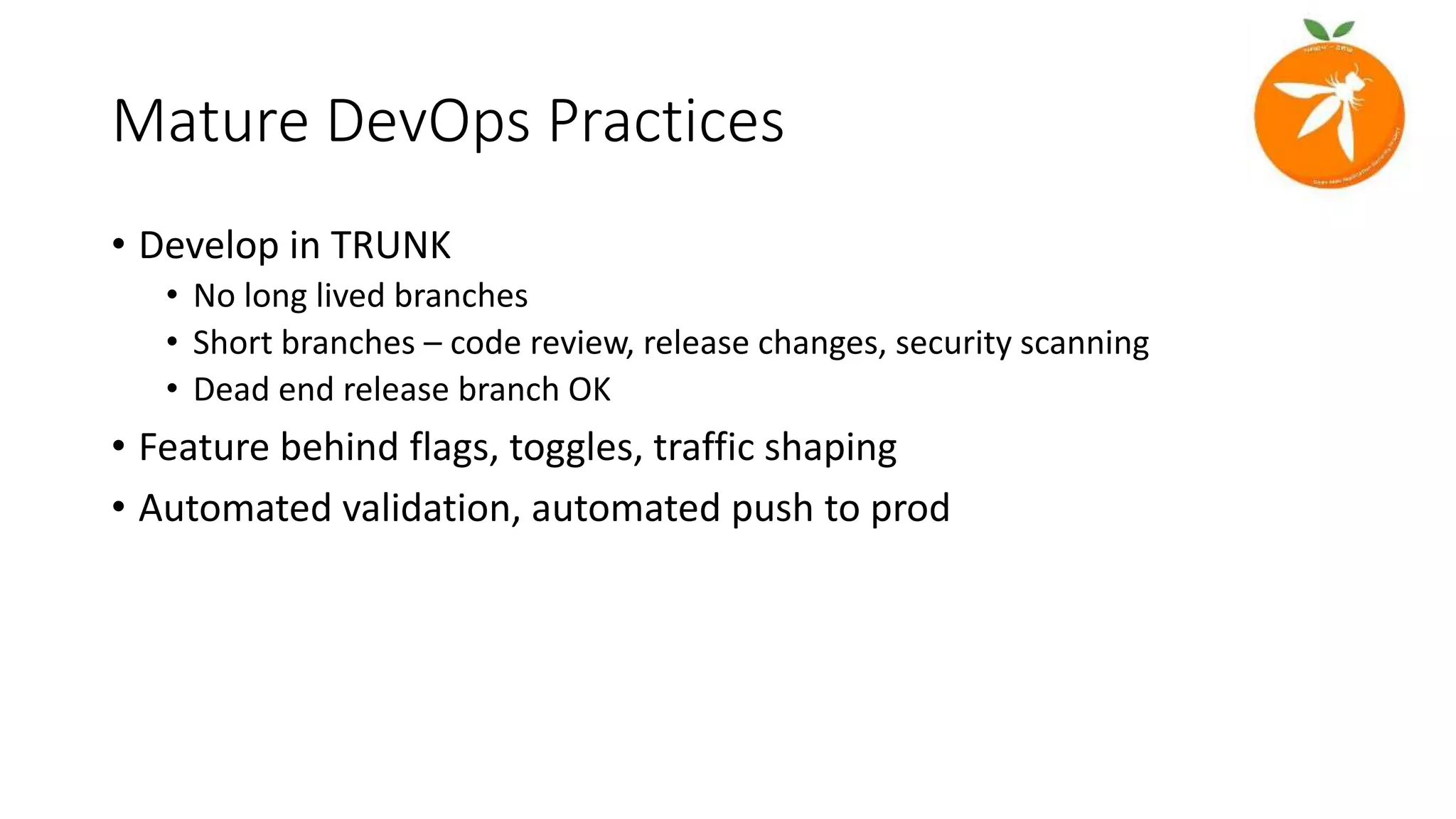 Mature DevOps Practices
• Develop in TRUNK
• No long lived branches
• Short branches – code review, release changes, security scanning
• Dead end release branch OK
• Feature behind flags, toggles, traffic shaping
• Automated validation, automated push to prod
 
