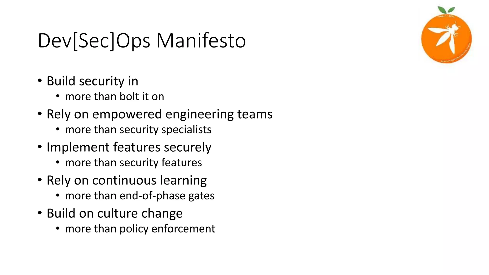 Dev[Sec]Ops Manifesto
• Build security in
• more than bolt it on
• Rely on empowered engineering teams
• more than security specialists
• Implement features securely
• more than security features
• Rely on continuous learning
• more than end-of-phase gates
• Build on culture change
• more than policy enforcement
 