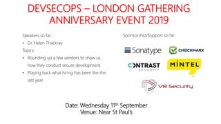 DEVSECOPS – LONDON GATHERING
ANNIVERSARY EVENT 2019
Date: Wednesday 11th September
Venue: Near St Paul’s
Speakers so far:
• Dr. Helen Thackray
Topics:
• Rounding up a few vendors to show us
how they conduct secure development.
• Playing back what hiring has been like the
last year.
Sponsorship/Support so far:
 
