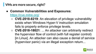 VMs are more secure, right?
● Common Vulnerabilities and Exposures:
https://cve.mitre.org/
○ CVE-2018-8219: An elevation of privilege vulnerability
exists when Windows Hyper-V instruction emulation
fails to properly enforce privilege levels.
○ CVE-2018-18021: ... An attacker can arbitrarily redirect
the hypervisor flow of control (with full register control)
[in Linux]. An attacker can also cause a denial of service
(hypervisor panic) via an illegal exception return...
 